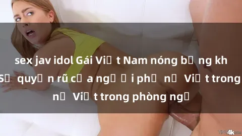 sex jav idol Gái Việt Nam nóng bỏng khi làm tình: Sự quyến rũ của người phụ nữ Việt trong phòng ngủ