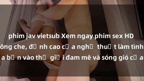 phim jav vietsub Xem ngay phim sex HD chất lượng cao không che, đỉnh cao của nghệ thuật làm tình, đưa bạn vào thế giới đam mê và sóng gió của tình yêu không giới hạn.
