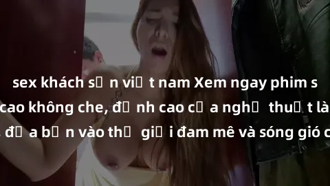 sex khách sạn việt nam Xem ngay phim sex HD chất lượng cao không che, đỉnh cao của nghệ thuật làm tình, đưa bạn vào thế giới đam mê và sóng gió của tình yêu không giới hạn.