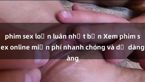 phim sex loạn luân nhật bản Xem phim sex online miễn phí nhanh chóng và dễ dàng