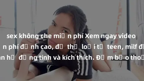 sex không che miễn phí Xem ngay video sex không che miễn phí đỉnh cao, đủ thể loại từ teen, milf đến các cảnh quan hệ đồng tính và kích thích. Đảm bảo thoả mãn mọi khả năng kích thích của bạn!
