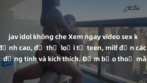 jav idol không che Xem ngay video sex không che miễn phí đỉnh cao, đủ thể loại từ teen, milf đến các cảnh quan hệ đồng tính và kích thích. Đảm bảo thoả mãn mọi khả năng kích thích của bạn!