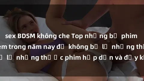 sex BDSM không che Top những bộ phim sex hay nhất nên xem trong năm nay để không bỏ lỡ những thước phim hấp dẫn và đầy kịch tính.