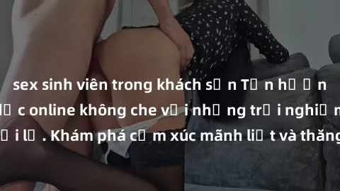 sex sinh viên trong khách sạn Tận hưởng cuộc sống tình dục online không che với những trải nghiệm độc đáo và mới lạ. Khám phá cảm xúc mãnh liệt và thăng hoa cùng đối tác tại các trang web chuyên nghiệ