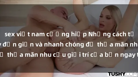 sex việt nam cưỡng hiếp Những cách tải phim sex về máy đơn giản và nhanh chóng để thỏa mãn nhu cầu giải trí của bạn ngay tại nhà