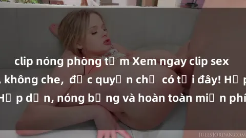 clip nóng phòng tắm Xem ngay clip sex không che cực hot, không che,  độc quyền chỉ có tại đây! Hấp dẫn, nóng bỏng và hoàn toàn miễn phí, không thể bỏ qua!