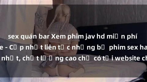 sex quán bar Xem phim jav hd miễn phí đỉnh cao không che - Cập nhật liên tục những bộ phim sex hay nhất, chất lượng cao chỉ có tại website chuyên nghiệp hàng đầu.