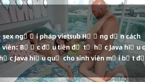 sex người pháp vietsub Hướng dẫn cách học Java cho sinh viên: Bước đầu tiên để tự học Java hiệu quả cho sinh viên mới bắt đầu là gì?