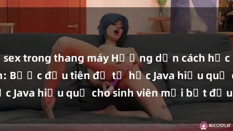 sex trong thang máy Hướng dẫn cách học Java cho sinh viên: Bước đầu tiên để tự học Java hiệu quả cho sinh viên mới bắt đầu là gì?