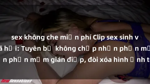 sex không che miễn phí Clip sex sinh viên gây sốt mạng xã hội: Tuyên bố không chấp nhận phần mềm gián điệp, đòi xóa hình ảnh trên internet