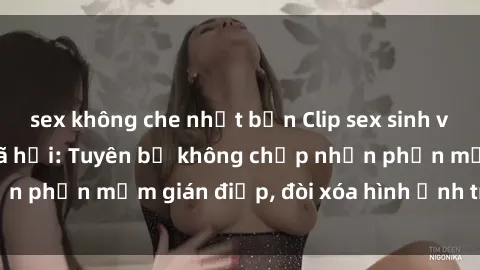 sex không che nhật bản Clip sex sinh viên gây sốt mạng xã hội: Tuyên bố không chấp nhận phần mềm gián điệp, đòi xóa hình ảnh trên internet