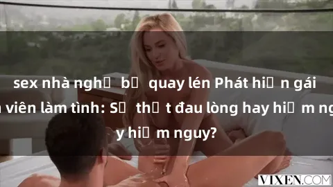 sex nhà nghỉ bị quay lén Phát hiện gái sinh viên làm tình: Sự thật đau lòng hay hiểm nguy?