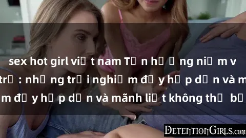 sex hot girl việt nam Tận hưởng niềm vui của sex với gái trẻ: những trải nghiệm đầy hấp dẫn và mãnh liệt không thể bỏ lỡ