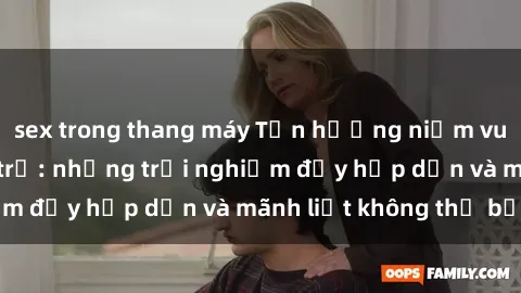 sex trong thang máy Tận hưởng niềm vui của sex với gái trẻ: những trải nghiệm đầy hấp dẫn và mãnh liệt không thể bỏ lỡ