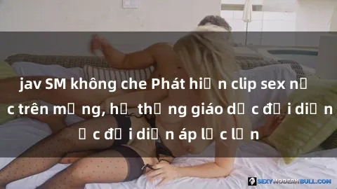 jav SM không che Phát hiện clip sex nữ sinh gây sốc trên mạng, hệ thống giáo dục đối diện áp lực lớn