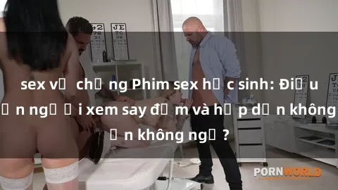 sex vợ chồng Phim sex học sinh: Điều gì khiến người xem say đắm và hấp dẫn không ngờ?