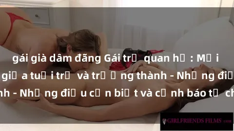 gái già dâm đãng Gái trẻ quan hệ: Mối quan hệ khác biệt giữa tuổi trẻ và trưởng thành - Những điều cần biết và cảnh báo từ chuyên gia