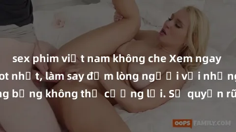 sex phim việt nam không che Xem ngay bộ phim sex milf hot nhất, làm say đắm lòng người với những cảnh nóng bỏng không thể cưỡng lại. Sự quyến rũ của MILF sẽ khiến bạn mãnh liệt!
