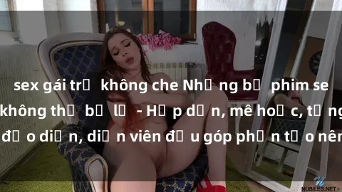 sex gái trẻ không che Những bộ phim sex gái già đỉnh cao không thể bỏ lỡ - Hấp dẫn, mê hoặc, từng đạo diễn, diễn viên đều góp phần tạo nên sự hấp dẫn, kích thích.
