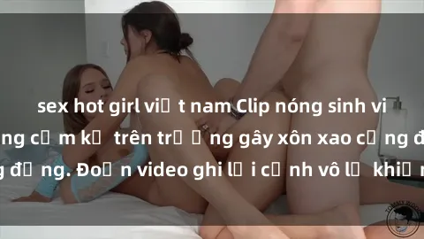 sex hot girl việt nam Clip nóng sinh viên gây sốc: Hành động cấm kỵ trên trường gây xôn xao cộng đồng. Đoạn video ghi lại cảnh vô lễ khiến dư luận bức xúc.
