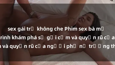 sex gái trẻ không che Phim sex bà mẹ nóng bỏng: Hành trình khám phá sự gợi cảm và quyến rũ của người phụ nữ trưởng thành.
