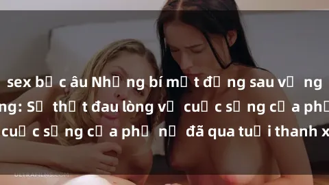 sex bắc âu Những bí mật đằng sau vẻ ngoài gái già dâm đãng: Sự thật đau lòng về cuộc sống của phụ nữ đã qua tuổi thanh xuân
