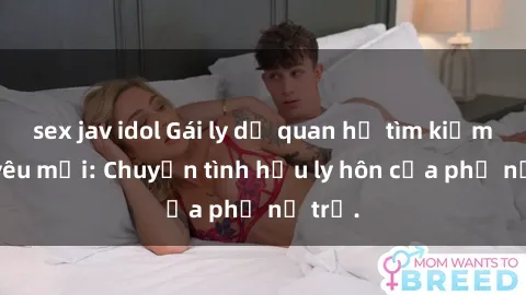 sex jav idol Gái ly dị quan hệ tìm kiếm tình yêu mới: Chuyện tình hậu ly hôn của phụ nữ trẻ.