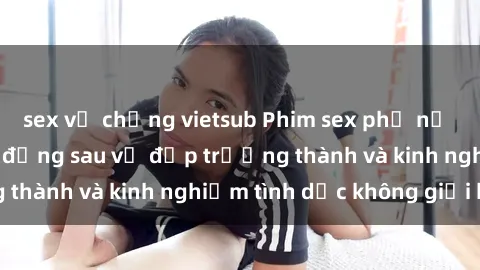 sex vợ chồng vietsub Phim sex phụ nữ lớn tuổi: Sức hút đằng sau vẻ đẹp trưởng thành và kinh nghiệm tình dục không giới hạn