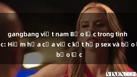 gangbang việt nam Bạo lực trong tình dục: Hiểm họa của việc kết hợp sex và bạo lực