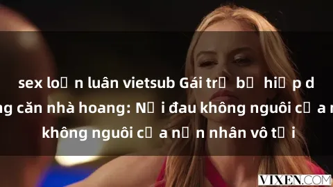 sex loạn luân vietsub Gái trẻ bị hiếp dâm bạo lực trong căn nhà hoang: Nỗi đau không nguôi của nạn nhân vô tội