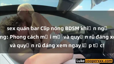 sex quán bar Clip nóng BDSM khiến người xem phát cuồng: Phong cách mới mẻ và quyến rũ đáng xem ngay lập tức!