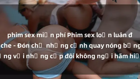 phim sex miễn phí Phim sex loạn luân đầy kích thích không che - Đón chờ những cảnh quay nóng bỏng với những cặp đôi không ngại hãm hiếp gia đình trong lòng