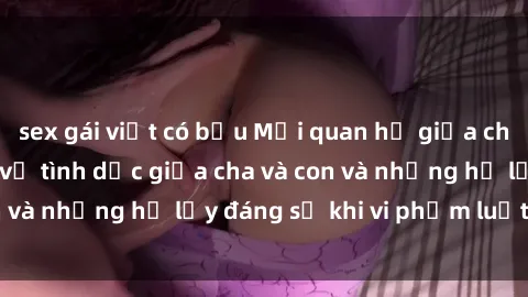 sex gái việt có bầu Mối quan hệ giữa cha và con: Sự thật về tình dục giữa cha và con và những hệ lụy đáng sợ khi vi phạm luật pháp.