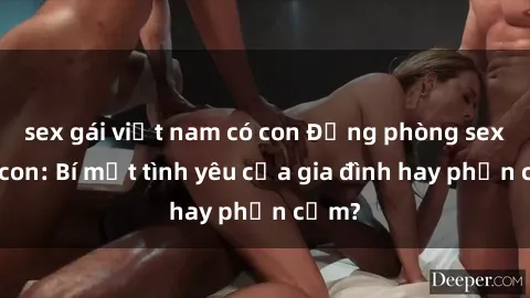sex gái việt nam có con Động phòng sex mẹ con: Bí mật tình yêu của gia đình hay phản cảm?