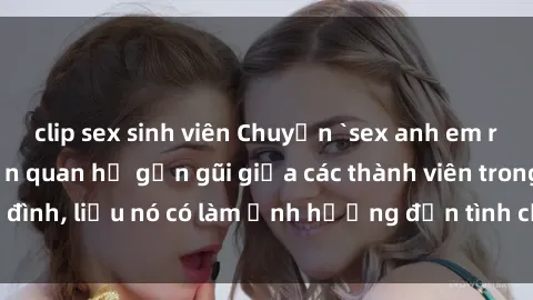 clip sex sinh viên Chuyện `sex anh em ruột` - Đề cập đến quan hệ gần gũi giữa các thành viên trong gia đình, liệu nó có làm ảnh hưởng đến tình cảm gia đình hay không?