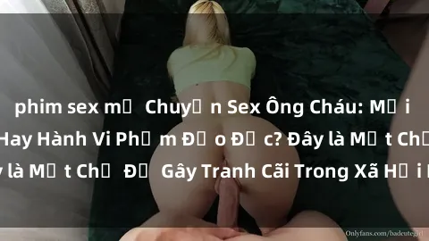 phim sex mỹ Chuyện Sex Ông Cháu: Mối Quan Hệ Gia Đình Hay Hành Vi Phạm Đạo Đức? Đây là Một Chủ Đề Gây Tranh Cãi Trong Xã Hội Hiện Nay.