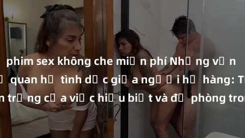 phim sex không che miễn phí Những vấn đề đáng quan tâm về quan hệ tình dục giữa người họ hàng: Tầm quan trọng của việc hiểu biết và đề phòng trong việc tiếp xúc trong gia đình.