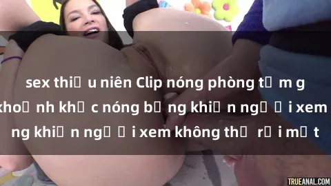 sex thiếu niên Clip nóng phòng tắm gây sốt: Cận cảnh khoảnh khắc nóng bỏng khiến người xem không thể rời mắt