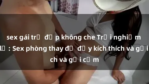 sex gái trẻ đẹp không che Trải nghiệm mới lạ: Sex phòng thay đồ đầy kích thích và gợi cảm