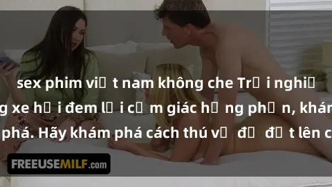 sex phim việt nam không che Trải nghiệm mới lạ: Sex trong xe hơi đem lại cảm giác hưng phấn, khám phá. Hãy khám phá cách thú vị để đốt lên cảm xúc trong cuộc tình!