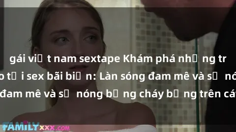 gái việt nam sextape Khám phá những trải nghiệm độc đáo tại sex bãi biển: Làn sóng đam mê và sự nóng bỏng cháy bỏng trên cát trắng