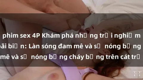 phim sex 4P Khám phá những trải nghiệm độc đáo tại sex bãi biển: Làn sóng đam mê và sự nóng bỏng cháy bỏng trên cát trắng