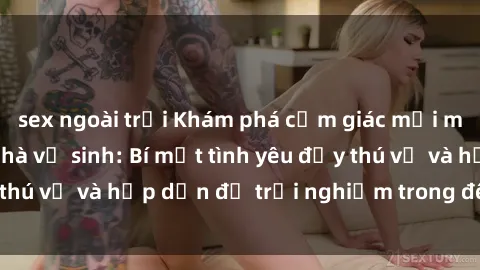 sex ngoài trời Khám phá cảm giác mới mẻ với sex trong nhà vệ sinh: Bí mật tình yêu đầy thú vị và hấp dẫn để trải nghiệm trong đêm hôm nay!