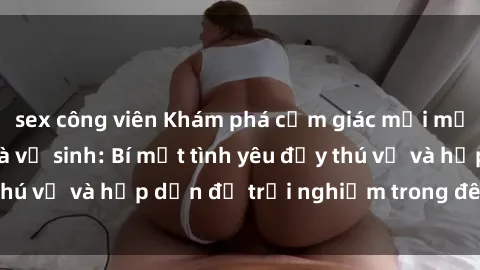 sex công viên Khám phá cảm giác mới mẻ với sex trong nhà vệ sinh: Bí mật tình yêu đầy thú vị và hấp dẫn để trải nghiệm trong đêm hôm nay!