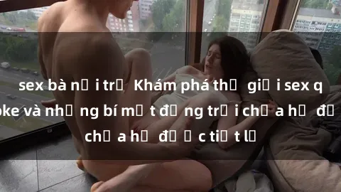 sex bà nội trợ Khám phá thế giới sex quán karaoke và những bí mật động trời chưa hề được tiết lộ