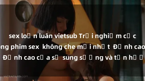 sex loạn luân vietsub Trải nghiệm cực kỳ nóng bỏng trong phim sex  không che mới nhất  Đỉnh cao của sự sung sướng và tận hưởng chân thật