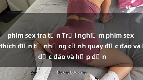 phim sex tra tấn Trải nghiệm phim sex : Sự kích thích đến từ những cảnh quay độc đáo và hấp dẫn