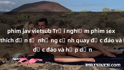 phim jav vietsub Trải nghiệm phim sex : Sự kích thích đến từ những cảnh quay độc đáo và hấp dẫn