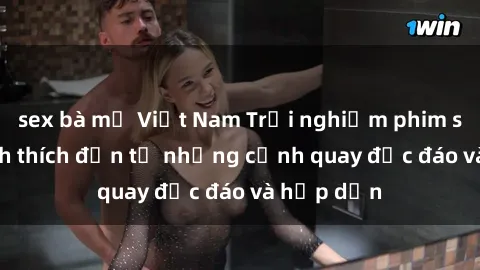 sex bà mẹ Việt Nam Trải nghiệm phim sex : Sự kích thích đến từ những cảnh quay độc đáo và hấp dẫn