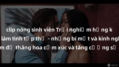 clip nóng sinh viên Trải nghiệm hứng khởi cùng với việc làm tình tập thể - những bí mật và kinh nghiệm để thăng hoa cảm xúc và tăng cường sự gắn kết trong mối quan hệ